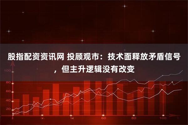 股指配资资讯网 投顾观市：技术面释放矛盾信号，但主升逻辑没有改变